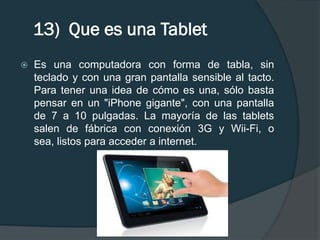 13) Que es una Tablet
   Es una computadora con forma de tabla, sin
    teclado y con una gran pantalla sensible al tacto.
    Para tener una idea de cómo es una, sólo basta
    pensar en un "iPhone gigante", con una pantalla
    de 7 a 10 pulgadas. La mayoría de las tablets
    salen de fábrica con conexión 3G y Wii-Fi, o
    sea, listos para acceder a internet.
 