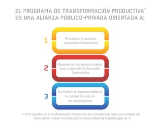 EL PROGRAMA DE TRANSFORMACIÓN PRODUCTIVA*
ES UNA ALIANZA PÚBLICO-PRIVADA ORIENTADA A:


                              Fortalecer el aparato
                             productivo Colombiano




                         Aprovechar las oportunidades
                          que surgen de los Acuerdos
                                 Comerciales




                         Contribuir al mejoramiento de
                             la calidad de vida de
                                los colombianos



 * El Programa de Transformación Productiva es considerado como un ejemplo de
         innovación a nivel mundial por la Universidad de Oxford, Inglaterra.
 
