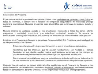 coteco asesores
C O R R E D U R Í A D E S E G U R O S
cube
key
Services
Group
Credenciales de Programa:
El volumen de vehículos gestionado nos permite obtener unas condiciones de garantía y costes únicas en
todos los contratos, y siempre con el respaldo de compañías aseguradoras de reconocido prestigio
nacional e internacional. Nuestros programas están disponibles para empresas de cualquier tamaño y
volumen.
Nuestro sistema de protocolo cerrado a tres anualidades implicando a todas las partes (cliente,
asegurador y mediador), proporciona gran estabilidad contractual, recogiendo de entrada las
bonificaciones o recargos de renovación en función de los resultados de siniestralidad de cada ejercicio.
Incluimos en el Programa de Seguros la garantía de Responsabilidad Civil Profesional, dentro del contrato
de Responsabilidad Civil General:
Evitamos así la aplicación de primas mínimas con el ahorro en costes que esto supone.
Facilitamos que las empresas que no cuenten habitualmente con médicos o Técnicos
Sanitarios en sus plantilla puedan realizar contrataciones temporales de los mismos sin
problemas de aseguramiento cumpliendo las exigencias legalmente establecidas.
Disponemos de capacidad para asegurar automáticamente hasta un Límite de Indemnización
de seis millones de euros, resultando posible el estudio individualizado para límites superiores.
Cualquier tipo de contrato de seguro adicional a los establecidos en el Programa de Seguros y que
pudiera necesitar, recibiría el mismo tratamiento de calidad, garantía y buen precio, permitiendo mantener
todas sus contrataciones de forma unificada, con las importantes ventajas que ello le proporciona.
 