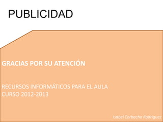 GRACIAS POR SU ATENCIÓN
RECURSOS INFORMÁTICOS PARA EL AULA
CURSO 2012-2013
Isabel Corbacho Rodríguez
PUBLICIDAD
 