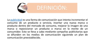 DEFINICIÓN:
La publicidad es una forma de comunicación que intenta incrementar el
consumo de un producto o servicio, insertar una nueva marca o
producto dentro del mercado de consumo, mejorar la imagen de una
marca o reposicionar un producto o marca en la mente de un
consumidor. Esto se lleva a cabo mediante campañas publicitarias que
se difunden en los medios de comunicación siguiendo un plan de
comunicación preestablecido.
 