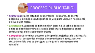 PROCESO PUBLICITARIO:
• Marketing: Hacer estudios de mercadeo, de marca, de cliente
potencial y de medios publicitarios es vital para un buen nacimiento
de cualquier marca.
• Estrategia: Cuando no se tiene ningún plan, no se sabe a dónde se
dirige se debe hacer una estrategia publicitaria basándose en las
conclusiones del estudio del mercado
• Campaña: Determinar desde el principio los objetivos de la campaña
publicitaria, escoger los medios de comunicación adecuados y el
costo-beneficio que se persigue, para que su presupuesto sea
rentable.
 