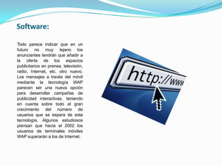Software:

Todo parece indicar que en un
futuro no muy lejano los
anunciantes tendrán que añadir a
la oferta de los espacios
publicitarios en prensa, televisión,
radio, Internet, etc. otro nuevo.
Los mensajes a través del móvil
mediante la tecnología WAP
parecen ser una nueva opción
para desarrollar campañas de
publicidad interactivas, teniendo
en cuenta sobre todo el gran
crecimiento del número de
usuarios que se espera de esta
tecnología. Algunos estudiosos
piensan que hacia el 2002 los
usuarios de terminales móviles
WAP superarán a los de Internet.
 