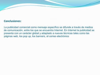 Conclusiones:
La publicidad comercial como mensaje específico se difunde a través de medios
de comunicación, entre los que se encuentra Internet. En Internet la publicidad se
presenta con un carácter global y adaptado a nuevas técnicas tales como las
páginas web, los pop up, los banners, el correo electrónico
 