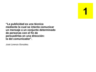 “ La publicidad es una técnica  mediante la cual se intenta comunicar un mensaje a un conjunto determinado de personas con el fin de  persuadirlas en una dirección: la del comunicador”. José Lorenzo González.  1 