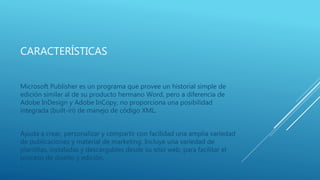 CARACTERÍSTICAS
Microsoft Publisher es un programa que provee un historial simple de
edición similar al de su producto hermano Word, pero a diferencia de
Adobe InDesign y Adobe InCopy, no proporciona una posibilidad
integrada (built-in) de manejo de código XML.
Ayuda a crear, personalizar y compartir con facilidad una amplia variedad
de publicaciones y material de marketing. Incluye una variedad de
plantillas, instaladas y descargables desde su sitio web, para facilitar el
proceso de diseño y edición.
 