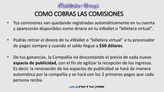 COMO COBRAS LAS COMISIONES 
• Tus comisiones van quedando registradas automáticamente en tu cuenta 
y aparecerán disponibles como dinero en tu eWallet o “billetera virtual”. 
• Podrás retirar el dinero de tu eWallet o “billetera virtual” a tu procesador 
de pagos siempre y cuando el saldo llegue a $50 dólares. 
• De tus ganancias, la Compañía irá descontando el precio de cada nuevo 
espacio de publicidad, con el fin de agilizar la recepción de los ingresos. 
Es decir, la renovación de los espacios de publicidad se hará de manera 
automática por la compañía y se hará con los 2 primeros pagos que cada 
persona reciba. 
 