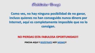 Como ves, no hay ninguna posibilidad de no ganar, 
incluso quienes no han conseguido nunca dinero por 
Internet, aquí es completamente imposible que no lo 
consigan. 
NO PIERDAS ESTA FABULOSA OPORTUNIDAD!! 
PINCHA AQUI Y REGÍSTRATE HOY MISMO!! 
