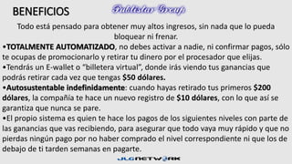 BENEFICIOS 
Todo está pensado para obtener muy altos ingresos, sin nada que lo pueda 
bloquear ni frenar. 
•TOTALMENTE AUTOMATIZADO, no debes activar a nadie, ni confirmar pagos, sólo 
te ocupas de promocionarlo y retirar tu dinero por el procesador que elijas. 
•Tendrás un E-wallet o “billetera virtual”, donde irás viendo tus ganancias que 
podrás retirar cada vez que tengas $50 dólares. 
•Autosustentable indefinidamente: cuando hayas retirado tus primeros $200 
dólares, la compañía te hace un nuevo registro de $10 dólares, con lo que así se 
garantiza que nunca se pare. 
•El propio sistema es quien te hace los pagos de los siguientes niveles con parte de 
las ganancias que vas recibiendo, para asegurar que todo vaya muy rápido y que no 
pierdas ningún pago por no haber comprado el nivel correspondiente ni que los de 
debajo de ti tarden semanas en pagarte. 
 