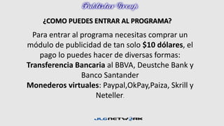 ¿COMO PUEDES ENTRAR AL PROGRAMA? 
Para entrar al programa necesitas comprar un 
módulo de publicidad de tan solo $10 dólares, el 
pago lo puedes hacer de diversas formas: 
Transferencia Bancaria al BBVA, Deustche Bank y 
Banco Santander 
Monederos virtuales: Paypal,OkPay,Paiza, Skrill y 
Neteller. 
 