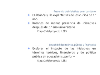 Presencia de iniciativas en el currículo
El alcance y las expectativas de los cursos de 1°
año
Razones de menor presencia de iniciativas
después del 1° año universitario
Etapa 2 del proyecto ILEES
Sostenibilidad teórica, pública y financiera
Explorar el impacto de las iniciativas en
términos teóricos, financieros y de política
pública en educación superior –
Etapa 2 del proyecto ILEES
 