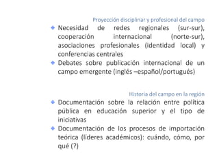 Proyección disciplinar y profesional del campo
Necesidad de redes regionales (sur-sur),
cooperación internacional (norte-sur),
asociaciones profesionales (identidad local) y
conferencias centrales
Debates sobre publicación internacional de un
campo emergente (inglés –español/portugués)
Historia del campo en la región
Documentación sobre la relación entre política
pública en educación superior y el tipo de
iniciativas
Documentación de los procesos de importación
teórica (líderes académicos): cuándo, cómo, por
qué (?)
 