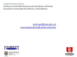 Elizabeth Narváez Cardona
Profesora Universidad Autónoma de Occidente, Colombia
Estudiante Universidad de California, Santa Bárbara
enarvaez@uao.edu.co
enarvaezcardona@umail.uscb.edu
 