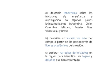 a) describir tendencias sobre las
iniciativas de enseñanza e
investigación en algunos países
latinoamericanos (Argentina, Chile,
Colombia, México, Puerto Rico,
Venezuela) y Brasil.
b) describir un estado de arte del
campo a partir de las perspectivas de
líderes académicos de la región.
c) explorar narrativas de iniciativas en
la región para identificar los logros y
desafíos que han enfrentado.
 