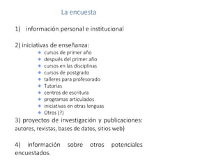 La encuesta
1) información personal e institucional
2) iniciativas de enseñanza:
cursos de primer año
después del primer año
cursos en las disciplinas
cursos de postgrado
talleres para profesorado
Tutorías
centros de escritura
programas articulados
iniciativas en otras lenguas
Otros (?)
3) proyectos de investigación y publicaciones:
autores, revistas, bases de datos, sitios web)
4) información sobre otros potenciales
encuestados.
 