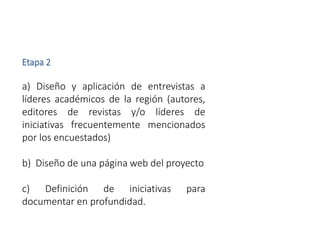 Etapa 2
a) Diseño y aplicación de entrevistas a
líderes académicos de la región (autores,
editores de revistas y/o líderes de
iniciativas frecuentemente mencionados
por los encuestados)
b) Diseño de una página web del proyecto
c) Definición de iniciativas para
documentar en profundidad.
 