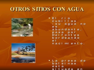 OTROS SITIOS CON AGUA El río cubillas :su agua no es abundante, pasa por Deifontes bordeando el nacimiento. La presa de balsinas esta situada en la carretera que une a Deifontes con Iznalloz y la cantidad de agua que contiene no es muy abundante.  