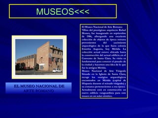 MUSEOS<<< El Museo Nacional de Arte Romano Obra del prestigioso arquitecto Rafael Moneo, fue inaugurado en septiembre de 1986, albergando una excelente colección de objetos de época romana provenientes del yacimiento arqueológico de la que fuera colonia Emerita Augusta, hoy Mérida. La colección actual estuvo ubicada hasta la construcción del actual edificio en el Convento de Santa Clara. Su visita es fundamental para conocer el pasado de la ciudad y hacernos una idea de lo que fue la antigua Mérida. Museo Nacional de Arte Visigodo Situado en la Iglesia de Santa Clara, recoge los vestigios arqueológicos encontrados en Mérida (capital de Hispania durante el reinado visigodo) y su comarca pertenecientes a esa época. Actualmente está en construcción un nuevo edificio vanguardista para este museo en un solar céntrico. EL MUSEO NACIONAL DE ARTE ROMANO 