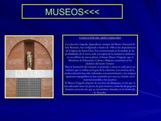 MUSEOS<<< COLECCIÓN DE ARTE VISIGODO La colección visigoda, dependiente siempre del Museo Nacional de Arte Romano, fue configurada a finales de 1986 en las dependencias de la Iglesia de Santa Clara. Fue reestructurada en la medida de las posibilidades de la nueva sede a la espera de la instalación definitiva en un edificio de nueva planta, el futuro Museo Visigodo, que el Ministerio de Educación, Cultura y Deporte construirá en los aledaños del teatro romano. Para la ilustración del visitante se procedió a situar en cada pieza un número que se refleja en la guía de la colección. Las reservas de la citada colección han sido ordenadas convenientemente y las antiguas signaturas topográficas se han sustituido por nuevas, estando así el material accesible a los usuarios. El Museo Visigodo dispone de servicios de almacenes, en los que se han adecuado tanto las piezas de gran formato, como las de pequeño formato; así como las que se encontraban ubicadas en el recinto de la Alcazaba. 