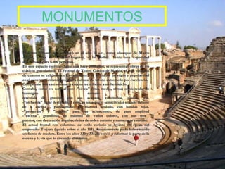 MONUMENTOS El teatro romano se construyó en el año 16 a.c., como obsequio de Marco Agripa, yerno de Octavio Augusto, a la ciudad.  Tenía  una capacidad aproximada para 6.000 personas.  En este espacio escénico, igual que hace 2000 años, se representan obras de los clásicos grecolatinos. El Festival de Teatro Clásico de Mérida, el más veterano de cuantos se celebran en Extremadura y el de mayor prestigio y popularidad en el género grecolatino, es la cita cultural de verano extremeño por excelencia. Comprende una extraordinaria escena recta frente a un hemiciclo. Contaba, como era normal con: -"cávea" (ima, media, suma) semicircular de hormigón romano  revestido de granito, con sus accesos, vomitorios, gradas, etc. -"orchestra" lugar destinado al coro, es un espacio semicircular situado delante de la escena , pavimentado en mármol azulado, con bandas rojas. -"proscenio" y "púlpito" para las actuaciones, de gran amplitud -"escena", grandiosa, de mármol de varios colores, con sus tres  puertas, con decoración arquitectónica de orden corintio y numerosas estatuas. El actual frontal con columnas de estilo corintio se levantó en época del emperador Trajano (quizás sobre el año 105). Anteriormente pudo haber tenido un frente de madera. Entre los años 333 y 335, se volvió a reformar la parte de la escena y la vía que lo circunda al exterior.  