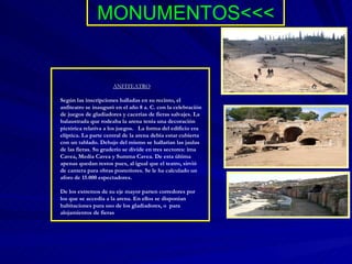 MONUMENTOS<<< ANFITEATRO Según las inscripciones halladas en su recinto, el anfiteatro se inauguró en el año 8 a. C. con la celebración de juegos de gladiadores y cacerías de fieras salvajes. La balaustrada que rodeaba la arena tenía una decoración pictórica relativa a los juegos.   La forma del edificio era elíptica. La parte central de la arena debía estar cubierta con un tablado. Debajo del mismo se hallarían las jaulas de las fieras. Su graderío se divide en tres sectores: ima Cavea, Media Cavea y Summa Cavea. De esta última apenas quedan restos pues, al igual que el teatro, sirvió de cantera para obras posteriores. Se le ha calculado un aforo de 15.000 espectadores.  De los extremos de su eje mayor parten corredores por los que se accedía a la arena. En ellos se disponían habitaciones para uso de los gladiadores, o  para alojamientos de fieras 