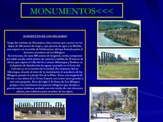 MONUMENTOS<<< ACOEDUCTO DE LOS MILAGROS Surge del embalse de Proserpina, obra romana que cuenta con un dique de 500 metros de largo, y que proveía de agua a la Mérida, tras superar un recorrido de 9 kilómetros, del que formaba parte el hermoso acueducto de los Milagros.  Su estructura, de unos 800 metros de longitud, estaba compuesta por triple arcada sobre pilares de cantería y ladrillo de 25 metros de altura, que supera el valle del río o arroyo Albarregas y finalizar en el depósito de distribución de aguas, asentado en el Cerro del Calvario ya en el interior de la ciudad. Por el puente del río Albarregas, situado al norte de la ciudad junto al acueducto de los Milagros, pasaba la calzada Vía de la Plata. Tiene una longitud de 125 ms. y una altura de 6, 75 ms. Cuenta con cuatro arcos grandes y otro más pequeño. Data del siglo I. Se llama de Los Milagros porque a los emeritenses les parecía milagroso que tiempos y guerras nunca hubieran acabado con este trecho de casi cincuenta pilares, aún enhiestos para asombro de los siglos.   