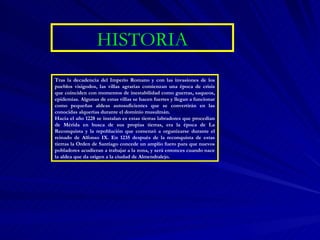 HISTORIA Tras la decadencia del Imperio Romano y con las invasiones de los pueblos visigodos, las villas agrarias comienzan una época de crisis que coinciden con momentos de inestabilidad como guerras, saqueos, epidemias. Algunas de estas villas se hacen fuertes y llegan a funcionar como pequeñas aldeas autosuficientes que se convertirán en las conocidas alquerías durante el dominio musulmán. Hacia el año 1228 se instalan es estas tierras labradores que procedían de Mérida en busca de sus propias tierras, era la época de La Reconquista y la repoblación que comenzó a organizarse durante el reinado de Alfonso IX. En 1235 después de la reconquista de estas tierras la Orden de Santiago concede un amplio fuero para que nuevos pobladores acudieran a trabajar a la zona, y será entonces cuando nace la aldea que da origen a la ciudad de Almendralejo.  
