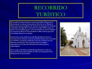 RECORRIDO TURÍSTICO El recorrido monumental tiene el punto de partida el Parque de la Piedad donde se ubican el Santuario de Ntra. Sra. de la Piedad, el Museo Devocionaly la Oficina de Turismo. El Santuario fue realizado a principios del siglo XVI y remozado en el siglo XVIII, acoge a la patrona de la localidad. Junto a este monumento de carácter religioso se encuentra la Plaza de Toros fundada en 1843, la única que posee una bodega debajo de sus gradas. Continuamos el recorrido por la calle Ricardo Romero hacia el Convento de San Antonio, convento de frailes franciscanos construido en el S.XVII, actualmente dedicado a Casa de la Cultura tras una laboriosa restauración. Aún se pueden observar antiguas dependencias y la Colección Monsalud formada por piezas arqueológicas. En la antigua calle Palacio (Calle Ricardo Romero) se ubica el Convento de Santa Clara fundado en 1702 y la Casa-palacio de los Marqueses de la Encomienda. 