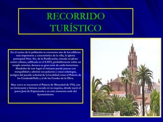 RECORRIDO TURÍSTICO En el centro de la población se encuentra uno de los edificios más importante y característico de la villa, la iglesia parroquial Ntra. Sra. de la Purificación, situada en pleno centro urbano, edificada en el S.XVI, probablemente sobre un templo anterior, destaca su gran torre de estilo herreriano. Alrededor de este lugar el visitante puede pasear con tranquilidad y admirar sus palacios y casas solariegas, testigos del pasado señorial de la localidad como el Palacio de los CondesdeOsilo y el de los Condes de la Oliva. Muy cerca se encuentra el Palacio de Monsalud de 1752, con su interesante y famoso escudo en su esquina, dónde nació el poeta José de Espronceda y en este momento sede del Ayuntamiento. 