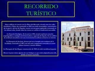 RECORRIDO TURÍSTICO Otros edificios de interés son La Plaza del Mercado, situada entre las calles Escribano y Viñas, fue construida en 1925 con estilo neomudéjar, característico de la época y del sur de España, cuenta con una gran explanada, restaurada en los últimos años, donde todos los viernes se celebra el tradicional mercadillo. La Estación Enológica. Se levantó en 1915, siendo la primera estación ampelográfica y enológica de Extremadura y segunda de España. Es un edificio de tendencia neoclásica con una monumental escalinata central en su interior. La Parroquia de San José, destaca por ser el templo más moderno de la localidad, construido en 1967, con una torre campanario sostenida en cuatro pilares exentos e interior diáfano. La Parroquia de San Roque, construcción de 1949, de estilo meridional popular. Merece la pena visitar algunas de sus bodegas ya que están adaptadas para ello, debido al interés suscitado. 