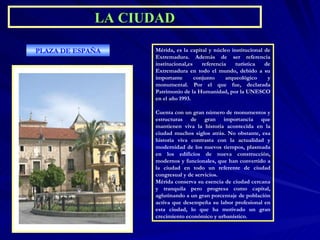 Mérida, es la capital y núcleo institucional de Extremadura. Además de ser referencia institucional,es referencia turística de Extremadura en todo el mundo, debido a su importante conjunto arqueológico y monumental. Por el que fue, declarada Patrimonio de la Humanidad, por la UNESCO en el año 1993. Cuenta con un gran número de monumentos y estructuras de gran importancia que mantienen viva la historia acontecida en la ciudad muchos siglos atrás. No obstante, esa historia viva contrasta con la actualidad y modernidad de los nuevos tiempos, plasmada en los edificios de nueva construcción, modernos y funcionales, que han convertido a la ciudad en todo un referente de ciudad congresual y de servicios. Mérida conserva su esencia de ciudad cercana y tranquila pero progresa como capital, aglutinando a un gran porcentaje de población activa que desempeña su labor profesional en esta ciudad, lo que ha motivado un gran crecimiento económico y urbanístico . PLAZA DE ESPAÑA LA CIUDAD 