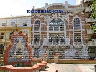 JOSÉ DE ESPRONCEDA….< Espronceda decide ingresar en el   cuerpo de Guardia de Corps, pero es expulsado 1834por hacer publica una poesía de corte liberal y patriótica. En 1837 ingresa en la Milicia Nacional y hacia 1840 fue destinado por motivos políticos a la Embajada Española en Holanda. En 1842 Espronceda regresa a España para ocupar el cargo de diputado por Almería, anteriormente había presentado candidatura por la provincia de Almería en 1836, por Granada en 1837 y por Badajoz en 1838, consiguiendo ser diputado por Almería el mismo año en que le sorprendió la muerte a los 34 años de edad.   Espronceda era un hombre de mentalidad abierta que amaba la actividad y el compromiso, muy interesado por la política. Su estilo poético se incluye dentro del género del romanticismo, corriente político-cultural europea perteneciente a la primera mitad del siglo XIX. Su obra evoluciona con el paso de los años, escribe obras propias del romanticismo histórico, poesías de crítica socio-política, creando un estilo propio cuya obra más representativa es “La canción del Pirata”. Espronceda sabe que a través de su poesía puede denunciar y criticar las injusticias y además escribía en varios periódicos de tendencia liberal y democrática. Su obra no es muy extensa, compuso sobretodo poemas y obras narrativas. Su verso es apasionado, lleno de evocaciones líricas y patrióticas, propio de su juventud rebelde. Algunas de sus obras más importantes dentro de la poesía lírica son el"Canto a Teresa" símbolo del dolor y sufrimiento incluida dentro de“ El Diablo Mundo,”"A Jarifa en una orgía," “El verdugo,” “El mendigo,” “Al Sol,” “La canción del Pirata” y “El estudiante de Salamanca”; obras dramáticas como “Blanca de Borbón”; en el género de la novela “Sancho Saldaña,” y en teatro escribió “Ni el tíoni el sobrino” y “Amor venga sus agravios”. Además colaboró con varios periódicos y escribió numeroso artículos. Su obra se vio truncada por su temprana muerte. 