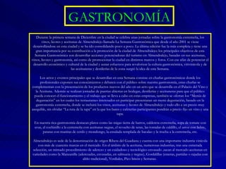 GASTRONOMÍA Durante la primera semana de Diciembre en la ciudad se celebra unas jornadas sobre la gastronomía extremeña, los vinos, licores y aceitunas de Almendralejo llamada La Semana Gastronómica que desde el año 2001 se viene desarrollándose en esta ciudad y se ha ido consolidando poco a poco. La última edición fue la más completa y tiene una gran importancia por su contribución a la promoción de la ciudad de Almendralejo; los principales objetivos de esta Semana Gastronómica son desarrollar acciones potenciadoras del turismo en Almendralejo, basadas en sus aceitunas, vinos, licores y gastronomía, así como de promocionar la ciudad en distintos marcos y foros. Con ese afán de potenciar el desarrollo económico y cultural de la ciudad y aunar esfuerzos para revalorizar la cultura gastronómica, vitivinícola y de las aceituneras y destilerías de la zona surgió la idea de esta Semana. Los actos y eventos principales que se desarrollan en esta Semana consiste en charlas gastronómicas donde los profesionales exponen sus conocimientos y debaten con el público sobre nuestra gastronomía, estas charlas se complementan con la presentación de los productos nuevos del año en un acto que se desarrolla en el Palacio del Vino y la Aceituna. Además se realizan jornadas de puertas abiertas en bodegas, destilerías y aceituneras para que el público pueda conocer el funcionamiento y el trabajo que se lleva a cabo en estas empresas, también se ofertan los “Menús de degustación” en los cuales los restaurantes interesados en participar presentaran un menú degustación, basado en la gastronomía extremeña, donde se incluirá los vinos, aceitunas y licores de Almendralejo y todo ello a un precio muy asequible, sin olvidar “La ruta de la tapa” en la que los bares y cafeterías participantes pondrán a precio fijo un vino y una tapa. En nuestra rica gastronomía destacan platos como las migas tierra de barros, caldereta extremeña, sopa de tomate con uvas, el cochinillo a la extremeña con aceitunas negras, el revuelto de setas, las tostadas de caldillo, el arroz con liebre, patatas con manitas de cerdo y mondongo, la ensalada templada de bacalao y la trucha a la extremeña, etc. Almendralejo es sede de la denominación de origen Ribera del Guadiana y cuenta con una importante industria vinícola con más de cuarenta marcas en el mercado. En el ámbito de la aceituna, numerosas industrias, tras una esmerada selección, un mimado procedimiento de aderezo y un cuidadoso y tecnológico envasado ,sacan al mercado aceitunas en variedades como la Manzanilla (aderezadas, envasadas, en salmuera y negras), Gordalillas (enteras, partidas o rajadas con aliño tradicional), Verdiales, Pico limón y Serranas.  
