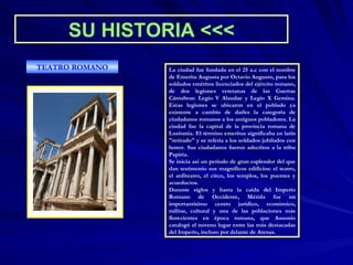 SU HISTORIA   <<< La ciudad fue fundada en el 25 a.c con el nombre de Emerita Augusta por Octavio Augusto, para los soldados eméritos licenciados del ejército romano, de dos legiones veteranas de las Guerras Cántabras: Legio V Alaudae y Legio X Gemina. Estas legiones se ubicaron en el poblado ya existente a cambio de darles la categoría de ciudadanos romanos a los antiguos pobladores. La ciudad fue la capital de la provincia romana de Lusitania. El término emeritus significaba en latín "retirado" y se refería a los soldados jubilados con honor. Sus ciudadanos fueron adscritos a la tribu Papiria. Se inicia así un periodo de gran esplendor del que dan testimonio sus magníficos edificios: el teatro, el anfiteatro, el circo, los templos, los puentes y acueductos. Durante siglos y hasta la caída del Imperio Romano de Occidente, Mérida fue un importantísimo centro jurídico, económico, militar, cultural y una de las poblaciones más florecientes en época romana, que Ausonio catalogó el noveno lugar entre las más destacadas del Imperio, incluso por delante de Atenas. TEATRO ROMANO 