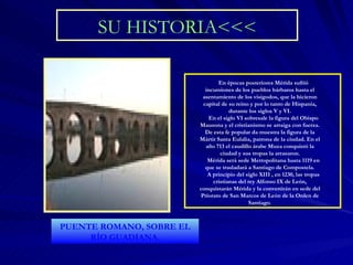 SU HISTORIA<<< En épocas posteriores Mérida sufrió incursiones de los pueblos bárbaros hasta el asentamiento de los visigodos, que la hicieron capital de su reino y por lo tanto de Hispania, durante los siglos V y VI. En el siglo VI sobresale la figura del Obispo Mausona y el cristianismo se arraiga con fuerza. De esta fe popular da muestra la figura de la Mártir Santa Eulalia, patrona de la ciudad. En el año 713 el caudillo árabe Muza conquistó la ciudad y sus tropas la arrasaron. Mérida será sede Metropolitana hasta 1119 en que se trasladará a Santiago de Compostela. A principio del siglo XIII , en 1230, las tropas cristianas del rey Alfonso IX de León, conquistarán Mérida y la convertirán en sede del Priorato de San Marcos de León de la Orden de Santiago . PUENTE ROMANO, SOBRE EL RÍO GUADIANA. 