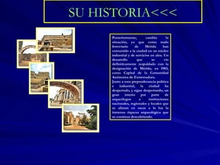 SU HISTORIA<<< Posteriormente, cambia la situación, ya que como nudo ferroviario de Mérida han convertido a la ciudad en un núcleo industrial y de servicios en alza. Un desarrollo que se vio definitivamente respaldado con la designación de Mérida, en 1983, como Capital de la Comunidad Autónoma de Extremadura. Junto a esta preponderancia política e industrial, la ciudad ha despertado, y sigue despertando, un gran interés por parte de arqueólogos e instituciones nacionales, regionales y locales que se afanan en sacar a la luz la inmensa riqueza arqueológica que se continua descubriendo. 