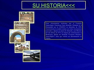 SU HISTORIA<<< Estas circunstancias motivaron que el Conjunto Arqueológico Emeritense fuera declarado  Patrimonio de la  Humanidad por la UNESCO en diciembre de 1993. Anteriormente, la ciudad contaba con veinte monumentos nacionales y algunos en espera de obtenerla; y por Decreto de 8 de febrero de 1973, en vísperas de conmemorarse su Bimilenario, Mérida fue declarada "Conjunto Histórico-Arqueológico", única que ostenta esa denominación en España. 