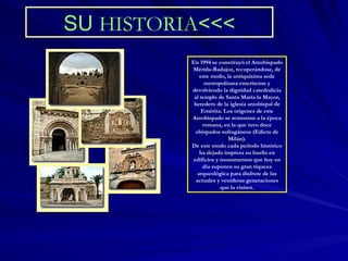 SU  HISTORIA <<< En 1994 se constituyó el Arzobispado Mérida-Badajoz, recuperándose, de este modo, la antiquísima sede metropolitana emeritense y devolviendo la dignidad catedralicia al templo de Santa María la Mayor, heredero de la iglesia arzobispal de Emérita. Los orígenes de este Arzobispado se remontan a la época romana, en la que tuvo doce obispados sufragáneos (Edicto de Milán). De este modo cada periodo histórico ha dejado impresa su huella en edificios y monumentos que hoy en día suponen su gran riqueza arqueológica para disfrute de las actuales y venideras generaciones que la visiten. 