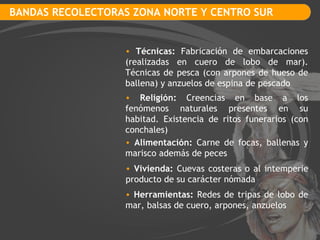 BANDAS RECOLECTORAS ZONA NORTE Y CENTRO SUR Técnicas:  Fabricación de embarcaciones (realizadas en cuero de lobo de mar). Técnicas de pesca (con arpones de hueso de ballena) y anzuelos de espina de pescado Religión:  Creencias en base a los fenómenos naturales presentes en su habitad. Existencia de ritos funerarios (con conchales) Vivienda:  Cuevas costeras o al intemperie producto de su carácter nómada Alimentación:  Carne de focas, ballenas y marisco además de peces Herramientas:  Redes de tripas de lobo de mar, balsas de cuero, arpones, anzuelos 
