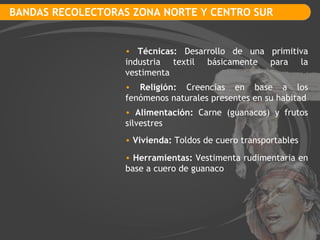 BANDAS RECOLECTORAS ZONA NORTE Y CENTRO SUR Técnicas:  Desarrollo de una primitiva industria textil básicamente para la vestimenta Religión:  Creencias en base a los fenómenos naturales presentes en su habitad Vivienda:  Toldos de cuero transportables Alimentación:  Carne (guanacos) y frutos silvestres Herramientas:  Vestimenta rudimentaria en base a cuero de guanaco 