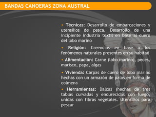 BANDAS CANOERAS ZONA AUSTRAL Técnicas:  Desarrollo de embarcaciones y utensilios de pesca. Desarrollo de una incipiente industria textil en base al cuero del lobo marino Religión:  Creencias en base a los fenómenos naturales presentes en su habitad Vivienda:  Carpas de cuero de lobo marino hechas con un armazón de palos en forma de colmena Alimentación:  Carne (lobo marino), peces, marisco, papa, algas Herramientas:  Dalcas (hechas de tres tablas curvadas y endurecidas con fuego, unidas con fibras vegetales. Utensilios para pescar 