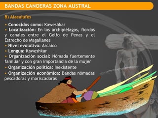 BANDAS CANOERAS ZONA AUSTRAL B) Alacalufes Conocidos como:  Kaweshkar Localización:  En los archipiélagos, fiordos y canales entre el Golfo de Penas y el Estrecho de Magallanes Organización social:  Nómada fuertemente familiar y con gran importancia de la mujer Organización política:  Inexistente Nivel evolutivo:  Arcaico Lengua:  Kaweshkar Organización económica:  Bandas nómadas pescadoras y mariscadoras 