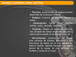 BANDAS CANOERAS ZONA AUSTRAL Técnicas:  Construcción de embarcaciones. Desarrollo de la pintura corporal Religión:  Creencia en espíritus buenos y malos Vivienda:  Chozas en forma de colmena, con armazón de ramas recubierta de pasto y cueros para cuando no se estaba en el mar Alimentación:  Carne (lobos marinos, nutrias, aves), pescado, mariscos Herramientas:  Construcción de canoas (con cortezas de árboles, amarradas a una estructura de palos) en la cual debía caer toda la familia. Además llevaban una fogata dentro de la canoa, la cual utilizaba el hombre y construía la mujer 