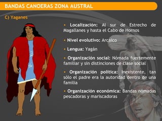 BANDAS CANOERAS ZONA AUSTRAL C) Yaganes Localización:  Al sur de Estrecho de Magallanes y hasta el Cabo de Hornos Nivel evolutivo:  Arcaico Lengua:  Yagán Organización social:  Nómada fuertemente familiar y sin distinciones de clase social Organización política:  Inexistente, tan sólo el padre era la autoridad dentro de una familia Organización económica:  Bandas nómadas pescadoras y mariscadoras 
