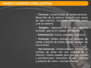 BANDAS CANOERAS ZONA AUSTRAL Técnicas:  Construcción de embarcaciones. Desarrollo de la pintura corporal (con grasa de lobo marino). Incipiente desarrollo textil y de la cestería Religión:  Adoración a un ser supremo invisible, que es el creador del hombre Vivienda:  Toldos cónicos con armazón de ramas cubierta de pieles cuando estaban en tierra firme Alimentación:  Carne, pescados, mariscos Herramientas:  Embarcaciones (hechas de corteza de árbol con una longitud de 5 metros). Cestos (usados para guardar comida y pertenencias), mocasines de piel, collares y pulseras de cuero, conchas o huesos 