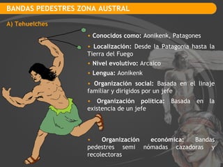 BANDAS PEDESTRES ZONA AUSTRAL A) Tehuelches Conocidos como:  Aonikenk, Patagones  Localización:  Desde la Patagonia hasta la Tierra del Fuego Nivel evolutivo:  Arcaico Lengua:  Aonikenk Organización social:  Basada en el linaje familiar y dirigidos por un jefe Organización política:  Basada en la existencia de un jefe Organización económica:  Bandas pedestres semi nómadas cazadoras y recolectoras  