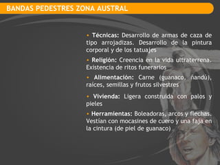 BANDAS PEDESTRES ZONA AUSTRAL Técnicas:  Desarrollo de armas de caza de tipo arrojadizas. Desarrollo de la pintura corporal y de los tatuajes Religión:  Creencia en la vida ultraterrena. Existencia de ritos funerarios Vivienda:  Ligera construida con palos y pieles Alimentación:  Carne (guanaco, ñandú), raíces, semillas y frutos silvestres Herramientas:  Boleadoras, arcos y flechas. Vestían con mocasines de cuero y una faja en la cintura (de piel de guanaco) 