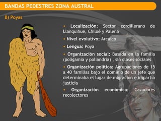 BANDAS PEDESTRES ZONA AUSTRAL B) Poyas Localización:  Sector cordillerano de Llanquihue, Chiloé y Palena Nivel evolutivo:  Arcaico Lengua:  Poya Organización social:  Basada en la familia (poligamia y poliandria) , sin clases sociales Organización política:  Agrupaciones de 15 a 40 familias bajo el dominio de un jefe que determinaba el lugar de migración e impartía justicia Organización económica:  Cazadores recolectores 