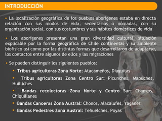 INTRODUCCIÓN La localización geográfica de los pueblos aborígenes estaba en directa relación con sus modos de vida, sedentarios o nómadas, con su organización social, con sus costumbres y sus hábitos domésticos de vida Los aborígenes presentan una gran diversidad cultural, situación explicable por la forma geográfica de Chile continental y su ambiente biofísico así como por las distintas formas que desarrollaron de adaptarse, los contactos entre algunos de ellos y las migraciones Se pueden distinguir los siguientes pueblos: Tribus agricultoras Zona Norte:  Atacameños, Diaguitas Tribus agricultoras Zona Centro Sur:  Picunches, Mapuches,  Huilliches Bandas recolectoras Zona Norte y Centro Sur:  Changos,  Chiquillanes Bandas Canoeras Zona Austral:  Chonos, Alacalufes, Yaganes Bandas Pedestres Zona Austral:  Tehuelches, Poyas 