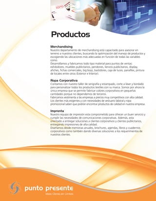 Merchandising
Nuestro departamento de merchandising está capacitado para asesorar en
terreno a nuestros clientes, buscando la optimización del manejo de productos y
escogiendo las ubicaciones más adecuadas en función de todas las variables
como.
Desarrollamos y fabricamos todo tipo material para puntos de ventas:
exhibidores, muebles publicitarios, pendones, lienzos publicitarios, display,
aﬁches, ﬁchas comerciales, big boys, bastidores, caja de luces, panaﬂex, pintura
de locales entre otros (Exterior e Interior).

Ropa Corporativa
Contamos con nuestro taller de serigrafía y estampado, corte a láser y bordado
para personalizar todos los productos textiles con su marca. Somos por ahora la
única empresa que se permite fabricar colores corporativos en pequeñas
cantidades porque no dependemos de terceros.
Fabricamos vestimenta a las empresas a precios muy competitivos con alta calidad.
Los clientes más exigentes y con necesidades de vestuario laboral y ropa
promocional saben que podrán encontrar productos de calidad en nuestra empresa.

Imprenta
Nuestro equipo de impresión esta comprometido para ofrecer un buen servicio y
cumplir las necesidades de comunicaciones corporativas. Además, esta
orientado a entregar soluciones a clientes corporativos y clientes publicitarios,
entregando impresiones de alta calidad.
Diseñamos desde memorias anuales, brochures, agendas, libros y cuadernos
corporativos como también dando diversas soluciones a los requerimientos de
nuestros clientes.
 